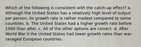 Which of the following is consistent with the catch-up effect? a. Although the United States has a relatively high level of output per person, its growth rate is rather modest compared to some countries. b. The United States had a higher growth rate before 1900 than after. c. All of the other options are correct. d. After World War II the United States had lower growth rates than war-ravaged European countries.