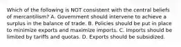 Which of the following is NOT consistent with the central beliefs of mercantilism? A. Government should intervene to achieve a surplus in the balance of trade. B. Policies should be put in place to minimize exports and maximize imports. C. Imports should be limited by tariffs and quotas. D. Exports should be subsidized.