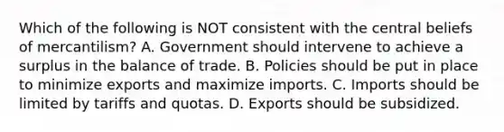 Which of the following is NOT consistent with the central beliefs of mercantilism? A. Government should intervene to achieve a surplus in the balance of trade. B. Policies should be put in place to minimize exports and maximize imports. C. Imports should be limited by tariffs and quotas. D. Exports should be subsidized.