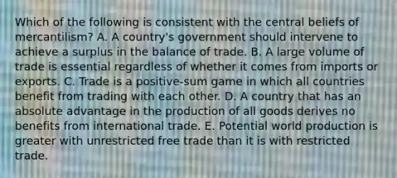 Which of the following is consistent with the central beliefs of mercantilism? A. A country's government should intervene to achieve a surplus in the balance of trade. B. A large volume of trade is essential regardless of whether it comes from imports or exports. C. Trade is a positive-sum game in which all countries benefit from trading with each other. D. A country that has an absolute advantage in the production of all goods derives no benefits from international trade. E. Potential world production is greater with unrestricted free trade than it is with restricted trade.