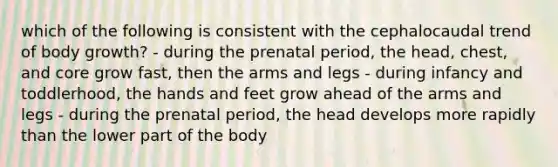 which of the following is consistent with the cephalocaudal trend of body growth? - during the prenatal period, the head, chest, and core grow fast, then the arms and legs - during infancy and toddlerhood, the hands and feet grow ahead of the arms and legs - during the prenatal period, the head develops more rapidly than the lower part of the body