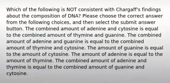 Which of the following is NOT consistent with Chargaff's findings about the composition of DNA? Please choose the correct answer from the following choices, and then select the submit answer button. The combined amount of adenine and cytosine is equal to the combined amount of thymine and guanine. The combined amount of adenine and guanine is equal to the combined amount of thymine and cytosine. The amount of guanine is equal to the amount of cytosine. The amount of adenine is equal to the amount of thymine. The combined amount of adenine and thymine is equal to the combined amount of guanine and cytosine.