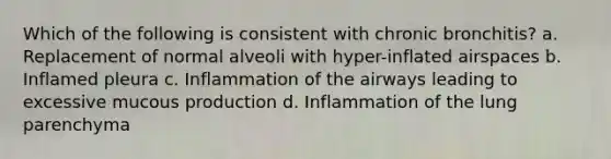 Which of the following is consistent with chronic bronchitis? a. Replacement of normal alveoli with hyper-inflated airspaces b. Inflamed pleura c. Inflammation of the airways leading to excessive mucous production d. Inflammation of the lung parenchyma