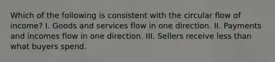 Which of the following is consistent with the circular flow of income? I. Goods and services flow in one direction. II. Payments and incomes flow in one direction. III. Sellers receive less than what buyers spend.