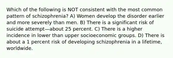 Which of the following is NOT consistent with the most common pattern of schizophrenia? A) Women develop the disorder earlier and more severely than men. B) There is a significant risk of suicide attempt—about 25 percent. C) There is a higher incidence in lower than upper socioeconomic groups. D) There is about a 1 percent risk of developing schizophrenia in a lifetime, worldwide.