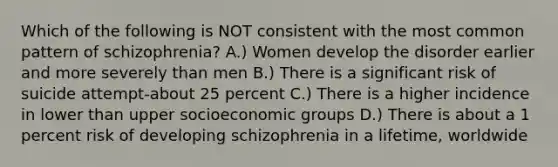 Which of the following is NOT consistent with the most common pattern of schizophrenia? A.) Women develop the disorder earlier and more severely than men B.) There is a significant risk of suicide attempt-about 25 percent C.) There is a higher incidence in lower than upper socioeconomic groups D.) There is about a 1 percent risk of developing schizophrenia in a lifetime, worldwide