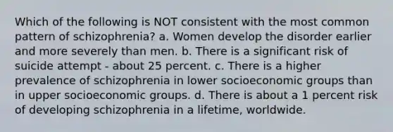 Which of the following is NOT consistent with the most common pattern of schizophrenia? a. Women develop the disorder earlier and more severely than men. b. There is a significant risk of suicide attempt - about 25 percent. c. There is a higher prevalence of schizophrenia in lower socioeconomic groups than in upper socioeconomic groups. d. There is about a 1 percent risk of developing schizophrenia in a lifetime, worldwide.