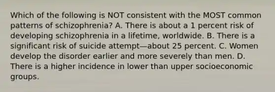 Which of the following is NOT consistent with the MOST common patterns of schizophrenia? A. There is about a 1 percent risk of developing schizophrenia in a lifetime, worldwide. B. There is a significant risk of suicide attempt—about 25 percent. C. Women develop the disorder earlier and more severely than men. D. There is a higher incidence in lower than upper socioeconomic groups.