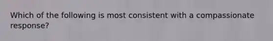 Which of the following is most consistent with a compassionate response?