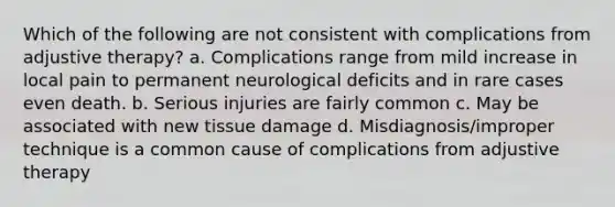 Which of the following are not consistent with complications from adjustive therapy? a. Complications range from mild increase in local pain to permanent neurological deficits and in rare cases even death. b. Serious injuries are fairly common c. May be associated with new tissue damage d. Misdiagnosis/improper technique is a common cause of complications from adjustive therapy