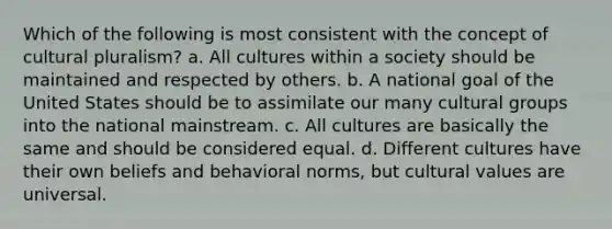 Which of the following is most consistent with the concept of cultural pluralism? a. All cultures within a society should be maintained and respected by others. b. A national goal of the United States should be to assimilate our many cultural groups into the national mainstream. c. All cultures are basically the same and should be considered equal. d. Different cultures have their own beliefs and behavioral norms, but <a href='https://www.questionai.com/knowledge/kyz76nVU9o-cultural-values' class='anchor-knowledge'>cultural values</a> are universal.