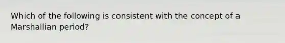 Which of the following is consistent with the concept of a Marshallian period?