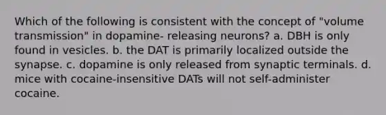 Which of the following is consistent with the concept of "volume transmission" in dopamine- releasing neurons? a. DBH is only found in vesicles. b. the DAT is primarily localized outside <a href='https://www.questionai.com/knowledge/kTCXU7vaKU-the-synapse' class='anchor-knowledge'>the synapse</a>. c. dopamine is only released from synaptic terminals. d. mice with cocaine-insensitive DATs will not self-administer cocaine.