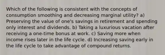 Which of the following is consistent with the concepts of consumption smoothing and decreasing marginal utility? a) Preserving the value of one's savings in retirement and spending only interest and dividends. b) Taking a luxurious vacation after receiving a one-time bonus at work. c) Saving more when income rises later in the life cycle. d) Increasing saving early in the life cycle to take advantage of compound returns.