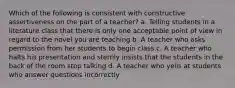 Which of the following is consistent with constructive assertiveness on the part of a teacher? a. Telling students in a literature class that there is only one acceptable point of view in regard to the novel you are teaching b. A teacher who asks permission from her students to begin class c. A teacher who halts his presentation and sternly insists that the students in the back of the room stop talking d. A teacher who yells at students who answer questions incorrectly