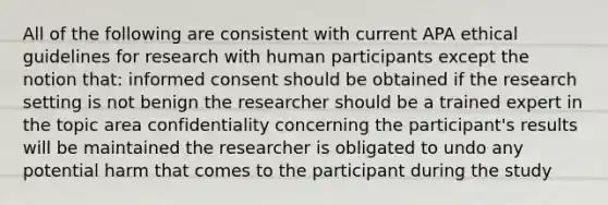 All of the following are consistent with current APA ethical guidelines for research with human participants except the notion that: informed consent should be obtained if the research setting is not benign the researcher should be a trained expert in the topic area confidentiality concerning the participant's results will be maintained the researcher is obligated to undo any potential harm that comes to the participant during the study