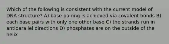 Which of the following is consistent with the current model of <a href='https://www.questionai.com/knowledge/kWBpxS6BsR-dna-structure' class='anchor-knowledge'>dna structure</a>? A) base pairing is achieved via <a href='https://www.questionai.com/knowledge/kWply8IKUM-covalent-bonds' class='anchor-knowledge'>covalent bonds</a> B) each base pairs with only one other base C) the strands run in antiparallel directions D) phosphates are on the outside of the helix