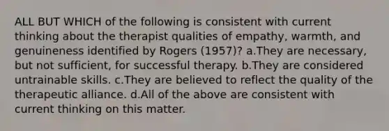 ALL BUT WHICH of the following is consistent with current thinking about the therapist qualities of empathy, warmth, and genuineness identified by Rogers (1957)? a.They are necessary, but not sufficient, for successful therapy. b.They are considered untrainable skills. c.They are believed to reflect the quality of the therapeutic alliance. d.All of the above are consistent with current thinking on this matter.