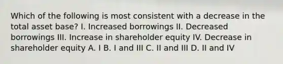 Which of the following is most consistent with a decrease in the total asset base? I. Increased borrowings II. Decreased borrowings III. Increase in shareholder equity IV. Decrease in shareholder equity A. I B. I and III C. II and III D. II and IV