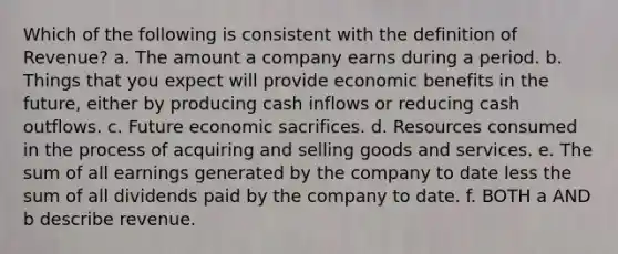 Which of the following is consistent with the definition of Revenue? a. The amount a company earns during a period. b. Things that you expect will provide economic benefits in the future, either by producing cash inflows or reducing cash outflows. c. Future economic sacrifices. d. Resources consumed in the process of acquiring and selling goods and services. e. The sum of all earnings generated by the company to date less the sum of all dividends paid by the company to date. f. BOTH a AND b describe revenue.