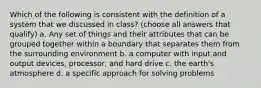 Which of the following is consistent with the definition of a system that we discussed in class? (choose all answers that qualify) a. Any set of things and their attributes that can be grouped together within a boundary that separates them from the surrounding environment b. a computer with input and output devices, processor, and hard drive c. the earth's atmosphere d. a specific approach for solving problems