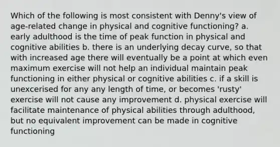 Which of the following is most consistent with Denny's view of age-related change in physical and cognitive functioning? a. early adulthood is the time of peak function in physical and cognitive abilities b. there is an underlying decay curve, so that with increased age there will eventually be a point at which even maximum exercise will not help an individual maintain peak functioning in either physical or cognitive abilities c. if a skill is unexcerised for any any length of time, or becomes 'rusty' exercise will not cause any improvement d. physical exercise will facilitate maintenance of physical abilities through adulthood, but no equivalent improvement can be made in cognitive functioning