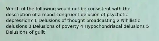 Which of the following would not be consistent with the description of a mood-congruent delusion of psychotic depression? 1 Delusions of thought broadcasting 2 Nihilistic delusions 3 Delusions of poverty 4 Hypochondriacal delusions 5 Delusions of guilt