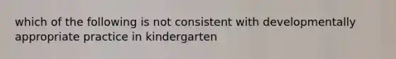 which of the following is not consistent with developmentally appropriate practice in kindergarten