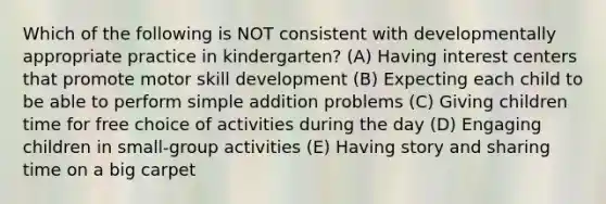 Which of the following is NOT consistent with developmentally appropriate practice in kindergarten? (A) Having interest centers that promote motor skill development (B) Expecting each child to be able to perform simple addition problems (C) Giving children time for free choice of activities during the day (D) Engaging children in small-group activities (E) Having story and sharing time on a big carpet