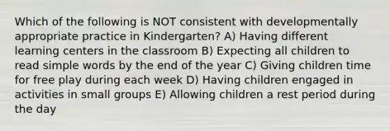 Which of the following is NOT consistent with developmentally appropriate practice in Kindergarten? A) Having different learning centers in the classroom B) Expecting all children to read simple words by the end of the year C) Giving children time for free play during each week D) Having children engaged in activities in small groups E) Allowing children a rest period during the day