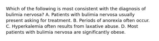 Which of the following is most consistent with the diagnosis of bulimia nervosa? A. Patients with bulimia nervosa usually present asking for treatment. B. Periods of anorexia often occur. C. Hyperkalemia often results from laxative abuse. D. Most patients with bulimia nervosa are significantly obese.