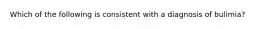 Which of the following is consistent with a diagnosis of bulimia?