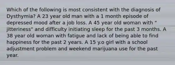 Which of the following is most consistent with the diagnosis of Dysthymia? A 23 year old man with a 1 month episode of depressed mood after a job loss. A 45 year old woman with " jitteriness" and difficulty initiating sleep for the past 3 months. A 38 year old woman with fatigue and lack of being able to find happiness for the past 2 years. A 15 y.o girl with a school adjustment problem and weekend marijuana use for the past year.