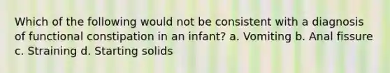 Which of the following would not be consistent with a diagnosis of functional constipation in an infant? a. Vomiting b. Anal fissure c. Straining d. Starting solids