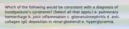 Which of the following would be consistent with a diagnosis of Goodpasture's syndrome? (Select all that apply.) a. pulmonary hemorrhage b. joint inflammation c. glomerulonephritis d. anti-collagen IgG deposition in renal glomeruli e. hyperglycemia.