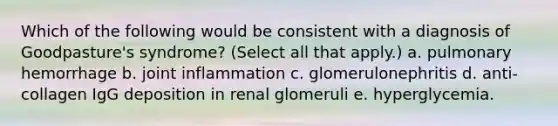 Which of the following would be consistent with a diagnosis of Goodpasture's syndrome? (Select all that apply.) a. pulmonary hemorrhage b. joint inflammation c. glomerulonephritis d. anti-collagen IgG deposition in renal glomeruli e. hyperglycemia.