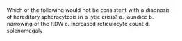 Which of the following would not be consistent with a diagnosis of hereditary spherocytosis in a lytic crisis? a. jaundice b. narrowing of the RDW c. increased reticulocyte count d. splenomegaly