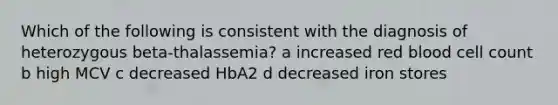 Which of the following is consistent with the diagnosis of heterozygous beta-thalassemia? a increased red blood cell count b high MCV c decreased HbA2 d decreased iron stores