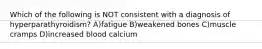 Which of the following is NOT consistent with a diagnosis of hyperparathyroidism? A)fatigue B)weakened bones C)muscle cramps D)increased blood calcium