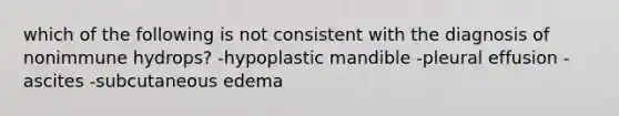 which of the following is not consistent with the diagnosis of nonimmune hydrops? -hypoplastic mandible -pleural effusion -ascites -subcutaneous edema