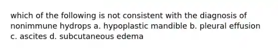 which of the following is not consistent with the diagnosis of nonimmune hydrops a. hypoplastic mandible b. pleural effusion c. ascites d. subcutaneous edema