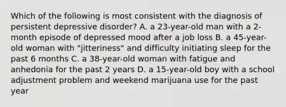 Which of the following is most consistent with the diagnosis of persistent depressive disorder? A. a 23-year-old man with a 2-month episode of depressed mood after a job loss B. a 45-year-old woman with "jitteriness" and difficulty initiating sleep for the past 6 months C. a 38-year-old woman with fatigue and anhedonia for the past 2 years D. a 15-year-old boy with a school adjustment problem and weekend marijuana use for the past year