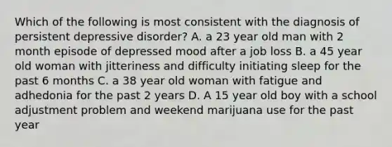 Which of the following is most consistent with the diagnosis of persistent depressive disorder? A. a 23 year old man with 2 month episode of depressed mood after a job loss B. a 45 year old woman with jitteriness and difficulty initiating sleep for the past 6 months C. a 38 year old woman with fatigue and adhedonia for the past 2 years D. A 15 year old boy with a school adjustment problem and weekend marijuana use for the past year