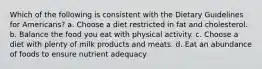 Which of the following is consistent with the Dietary Guidelines for Americans? a. Choose a diet restricted in fat and cholesterol. b. Balance the food you eat with physical activity. c. Choose a diet with plenty of milk products and meats. d. Eat an abundance of foods to ensure nutrient adequacy