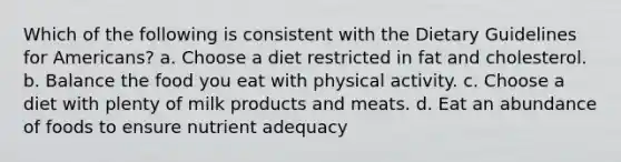 Which of the following is consistent with the Dietary Guidelines for Americans? a. Choose a diet restricted in fat and cholesterol. b. Balance the food you eat with physical activity. c. Choose a diet with plenty of milk products and meats. d. Eat an abundance of foods to ensure nutrient adequacy