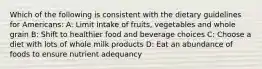 Which of the following is consistent with the dietary guidelines for Americans: A: Limit intake of fruits, vegetables and whole grain B: Shift to healthier food and beverage choices C: Choose a diet with lots of whole milk products D: Eat an abundance of foods to ensure nutrient adequancy