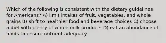 Which of the following is consistent with the dietary guidelines for Americans? A) limit intakes of fruit, vegetables, and whole grains B) shift to healthier food and beverage choices C) choose a diet with plenty of whole milk products D) eat an abundance of foods to ensure nutrient adequacy