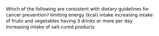 Which of the following are consistent with dietary guidelines for cancer prevention? limiting energy (kcal) intake increasing intake of fruits and vegetables having 3 drinks or more per day increasing intake of salt-cured products