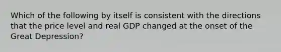 Which of the following by itself is consistent with the directions that the price level and real GDP changed at the onset of the Great Depression?