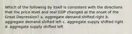 Which of the following by itself is consistent with the directions that the price level and real GDP changed at the onset of the Great Depression? a. aggregate demand shifted right b. aggregate demand shifted left c. aggregate supply shifted right d. aggregate supply shifted left